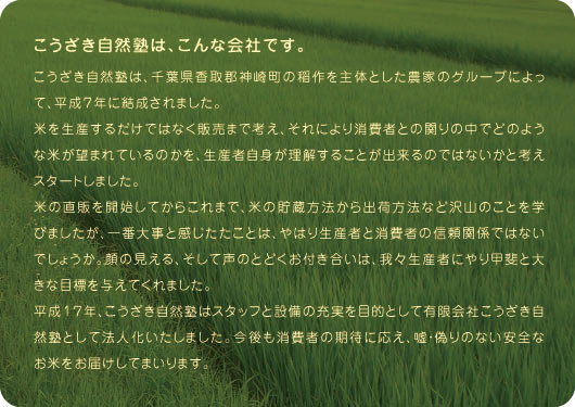 こうざき自然塾は、こんな会社です。こうざき自然塾は、千葉県香取郡神崎町の稲作を主体とした農家のグループによって、平成７年に結成されました。米を生産するだけではなく販売まで考え、それにより消費者との関りの中でどのような米が望まれているのかを、生産者自身が理解することが出来るのではないかと考えスタートしました。米の直販を開始してからこれまで、米の貯蔵方法から出荷方法など沢山のことを学びましたが、一番大事と感じたたことは、やはり生産者と消費者の信頼関係ではないでしょうか。顔の見える、そして声のとどくお付き合いは、我々生産者にやり甲斐と大きな目標を与えてくれました。平成１７年、こうざき自然塾はスタッフと設備の充実を目的として有限会社こうざき自然塾として法人化いたしました。今後も消費者の期待に応え、嘘・偽りのない安全なお米をお届けしてまいります。