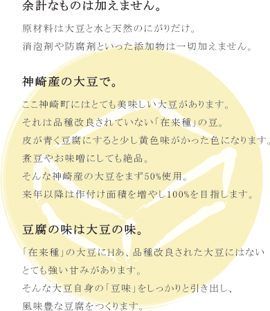 月のとうふのポリシー。余計なものは加えません。原材料は大豆と水と天然のにがりだけ。消泡剤や防腐剤といった添加物は一切加えません。神崎産の大豆で。ここ神崎町にはとても美味しい大豆があります。それは品種改良されていない「在来種」の豆。皮が青く豆腐にすると少し黄色味がかった色になります。煮豆やお味噌にしても絶品。そんな神崎産の大豆をまず50%使用。来年以降は作付け面積を増やし100%を目指します。豆腐の味は大豆の味。「在来種」の大豆にHあ、品種改良された大豆にはないとても強い甘みがあります。そんな大豆自身の「豆味」をしっかりと引き出し、風味豊な豆腐をつくります。